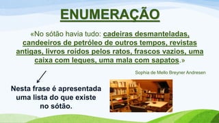 ENUMERAÇÃO
«No sótão havia tudo: cadeiras desmanteladas,
candeeiros de petróleo de outros tempos, revistas
antigas, livros roídos pelos ratos, frascos vazios, uma
caixa com leques, uma mala com sapatos.»
Sophia de Mello Breyner Andresen
Nesta frase é apresentada
uma lista do que existe
no sótão.
 