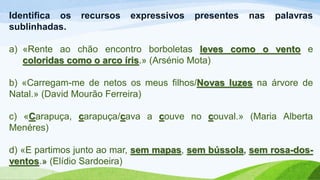 Identifica os recursos expressivos presentes nas palavras
sublinhadas.
a) «Rente ao chão encontro borboletas leves como o vento e
coloridas como o arco íris.» (Arsénio Mota)
b) «Carregam-me de netos os meus filhos/Novas luzes na árvore de
Natal.» (David Mourão Ferreira)
c) «Carapuça, carapuça/cava a couve no couval.» (Maria Alberta
Menéres)
d) «E partimos junto ao mar, sem mapas, sem bússola, sem rosa-dos-
ventos.» (Elídio Sardoeira)
 