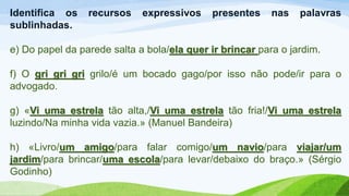 Identifica os recursos expressivos presentes nas palavras
sublinhadas.
e) Do papel da parede salta a bola/ela quer ir brincar para o jardim.
f) O gri gri gri grilo/é um bocado gago/por isso não pode/ir para o
advogado.
g) «Vi uma estrela tão alta,/Vi uma estrela tão fria!/Vi uma estrela
luzindo/Na minha vida vazia.» (Manuel Bandeira)
h) «Livro/um amigo/para falar comigo/um navio/para viajar/um
jardim/para brincar/uma escola/para levar/debaixo do braço.» (Sérgio
Godinho)
 