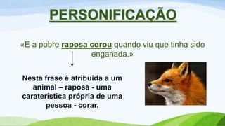 PERSONIFICAÇÃO
«E a pobre raposa corou quando viu que tinha sido
enganada.»
Nesta frase é atribuída a um
animal – raposa - uma
caraterística própria de uma
pessoa - corar.
 
