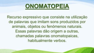 ONOMATOPEIA
Recurso expressivo que consiste na utilização
de palavras que imitam sons produzidos por
animais, objetos ou fenómenos naturais.
Essas palavras dão origem a outras,
chamadas palavras onomatopaicas,
habitualmente verbos.
 