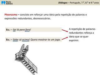 Ex.: – Sobe cá acima! Quero mostrar-te um jogo.
Diálogos – Português, 7.º, 8.º e 9.º anos
Pleonasmo – consiste em reforçar uma ideia pela repetição de palavras e
expressões redundantes, desnecessárias.
Ex.: – Sai lá para fora! A repetição de palavras
redundantes reforça a
ideia que se quer
exprimir.
 