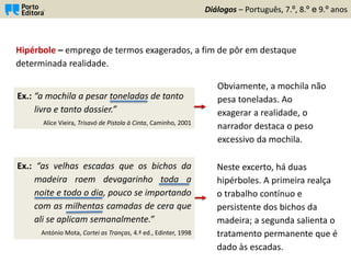 Ex.: “as velhas escadas que os bichos da
madeira roem devagarinho toda a
noite e todo o dia, pouco se importando
com as milhentas camadas de cera que
ali se aplicam semanalmente.”
António Mota, Cortei as Tranças, 4.ª ed., Edinter, 1998
Diálogos – Português, 7.º, 8.º e 9.º anos
Hipérbole – emprego de termos exagerados, a fim de pôr em destaque
determinada realidade.
Ex.: “a mochila a pesar toneladas de tanto
livro e tanto dossier.”
Alice Vieira, Trisavó de Pistola à Cinta, Caminho, 2001
Obviamente, a mochila não
pesa toneladas. Ao
exagerar a realidade, o
narrador destaca o peso
excessivo da mochila.
Neste excerto, há duas
hipérboles. A primeira realça
o trabalho contínuo e
persistente dos bichos da
madeira; a segunda salienta o
tratamento permanente que é
dado às escadas.
 