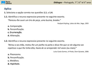 Aplica
1. Seleciona a opção correta nas questões 1.1. a 1.4.
Diálogos – Português, 7.º, 8.º e 9.º anos
1.1. Identifica o recurso expressivo presente no seguinte excerto.
“Pareceu-lhe ouvir um tiro de peça, uma buzina, brados.”
Rudyard Kipling, Lobos do Mar, Vega, 1993
a. Comparação.
b. Personificação.
c. Enumeração.
d. Aliteração.
1.2. Identifica o recurso expressivo presente no seguinte excerto.
“Atirou-o ao chão, meteu-lhe um joelho no peito e disse-lhe que se ele alguma vez
repetisse o que lhe tinha dito, havia de se arrepender mil vezes (ou mais).”
Luísa Costa Gomes, A Pirata, Dom Quixote, 2006
a. Pleonasmo.
b. Personificação.
c. Metáfora.
d. Hipérbole.
c. Enumeração.
d. Hipérbole.
 