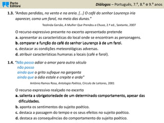 Diálogos – Português, 7.º, 8.º e 9.º anos
1.3. “Ambas perdidas, no vento e na areia. […] O café do senhor Lourenço iria
aparecer, como um farol, no meio das dunas.”
Teolinda Gersão, A Mulher Que Prendeu a Chuva, 2.ª ed., Sextante, 2007
O recurso expressivo presente no excerto apresentado pretende
a. apresentar as características do local onde se encontram as personagens.
b. comparar a função do café do senhor Lourenço à de um farol.
c. destacar as condições meteorológicas adversas.
d. atribuir características humanas a locais (café e farol).
1.4. “Não posso adiar o amor para outro século
não posso
ainda que o grito sufoque na garganta
ainda que o ódio estale e crepite e arda”
António Ramos Rosa, Antologia Poética, Círculo de Leitores, 2001
O recurso expressivo realçado no excerto
a. salienta a obrigatoriedade de um determinado comportamento, apesar das
dificuldades.
b. aponta os sentimentos do sujeito poético.
c. destaca a passagem do tempo e os seus efeitos no sujeito poético.
d. destaca as consequências do comportamento do sujeito poético.
a. salienta a obrigatoriedade de um determinado comportamento, apesar das
dificuldades.
b. comparar a função do café do senhor Lourenço à de um farol.
 