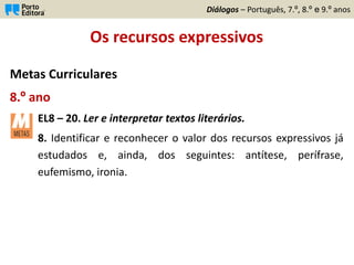 Os recursos expressivos
Metas Curriculares
8.º ano
EL8 – 20. Ler e interpretar textos literários.
8. Identificar e reconhecer o valor dos recursos expressivos já
estudados e, ainda, dos seguintes: antítese, perífrase,
eufemismo, ironia.
Diálogos – Português, 7.º, 8.º e 9.º anos
 