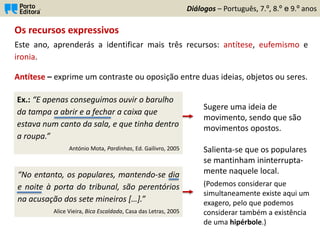 “No entanto, os populares, mantendo-se dia
e noite à porta do tribunal, são perentórios
na acusação dos sete mineiros […].”
Alice Vieira, Bica Escaldada, Casa das Letras, 2005
Os recursos expressivos
Este ano, aprenderás a identificar mais três recursos: antítese, eufemismo e
ironia.
Diálogos – Português, 7.º, 8.º e 9.º anos
Antítese – exprime um contraste ou oposição entre duas ideias, objetos ou seres.
Ex.: “E apenas conseguimos ouvir o barulho
da tampa a abrir e a fechar a caixa que
estava num canto da sala, e que tinha dentro
a roupa.”
António Mota, Pardinhas, Ed. Gailivro, 2005
Sugere uma ideia de
movimento, sendo que são
movimentos opostos.
Salienta-se que os populares
se mantinham ininterrupta-
mente naquele local.
(Podemos considerar que
simultaneamente existe aqui um
exagero, pelo que podemos
considerar também a existência
de uma hipérbole.)
 