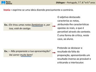 Diálogos – Português, 7.º, 8.º e 9.º anos
Ironia – exprime-se uma ideia dizendo precisamente o contrário.
Ex.: Ele tirou umas notas fantásticas e, por
isso, está de castigo.
O adjetivo destacado
caracteriza as notas,
atribuindo-lhe características
opostas às reais, o que é
percetível através do contexto.
É uma forma de crítica, neste
caso, ao aluno.
Ex.: – Não preparaste a tua apresentação?
Vai correr muito bem!
Pretende-se destacar o
resultado da falta da
preparação, apresentando um
resultado inverso ao provável e
criticando o interlocutor.
 