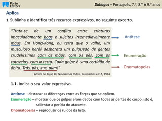 Aplica
1. Sublinha e identifica três recursos expressivos, no seguinte excerto.
Diálogos – Português, 7.º, 8.º e 9.º anos
“Trata-se de um conflito entre criaturas
imaculadamente boas e sujeitos irremediavelmente
maus. Em Hong-Kong, ou terra que o valha, um
musculoso herói desbarata um pulguedo de gentes
crudelíssimas com as mãos, com os pés, com os
cotovelos, com a testa. Cada golpe é uma certidão de
óbito. Trás, pás, zuc, pum!”
Altino do Tojal, Os Novíssimos Putos, Guimarães e C.ª, 1984
Antítese
Enumeração
Onomatopeias
1.1. Indica o seu valor expressivo.
Antítese – destacar as diferenças entre as forças que se opõem.
Enumeração – mostrar que os golpes eram dados com todas as partes do corpo, isto é,
salientar a perícia do atacante.
Onomatopeias – reproduzir os ruídos da luta.
 