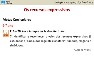 Os recursos expressivos
Metas Curriculares
9.º ano
EL9 – 20. Ler e interpretar textos literários.
7. Identificar e reconhecer o valor dos recursos expressivos já
estudados e, ainda, dos seguintes: anáfora*, símbolo, alegoria e
sinédoque.
*Surge no 7.º ano.
Diálogos – Português, 7.º, 8.º e 9.º anos
 