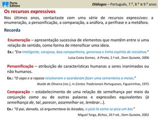 Os recursos expressivos
Nos últimos anos, contactaste com uma série de recursos expressivos: a
enumeração, a personificação, a comparação, a anáfora, a perífrase e a metáfora.
Recorda
Diálogos – Português, 7.º, 8.º e 9.º anos
Personificação – atribuição de características humanas a seres inanimados ou
não humanos.
Ex.: “O sapo e a raposa resolveram e acordaram fazer uma sementeira a meias.”
Ataíde de Oliveira (rec.), in Contos Tradicionais Portugueses, Figueirinhas, 1975
Enumeração – apresentação sucessiva de elementos que mantêm entre si uma
relação de sentido, como forma de intensificar uma ideia.
Ex.: “Era inteligente, corajosa, boa companheira, generosa e tinha espírito de iniciativa.”
Luísa Costa Gomes, A Pirata, 2.ª ed., Dom Quixote, 2006
Comparação – estabelecimento de uma relação de semelhança por meio da
conjunção como ou de outras palavras e expressões equivalentes (à
semelhança de, tal, parecer, assemelhar-se, lembrar…).
Ex.: “O pai, danado, só argumentava às bicadas, a picá-lo como se pica um boi.”
Miguel Torga, Bichos, 20.ª ed., Dom Quixote, 2002
 