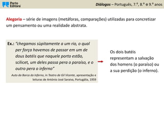 Diálogos – Português, 7.º, 8.º e 9.º anos
Alegoria – série de imagens (metáforas, comparações) utilizadas para concretizar
um pensamento ou uma realidade abstrata.
Ex.: “chegamos sùpitamente a um rio, o qual
per força havemos de passar em um de
dous batéis que naquele porto estão,
scilicet, um deles passa pera o paraíso, e o
outro pera o inferno”
Auto da Barca do Inferno, in Teatro de Gil Vicente, apresentação e
leituras de António José Saraiva, Portugália, 1959
Os dois batéis
representam a salvação
dos homens (o paraíso) ou
a sua perdição (o inferno).
 