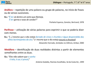Diálogos – Português, 7.º, 8.º e 9.º anos
Anáfora – repetição de uma palavra ou grupo de palavras, no início de frases
ou de versos sucessivos.
Ex.: “É ter cá dentro um astro que flameja,
É ter garras e asas de condor!”
Florbela Espanca, Sonetos, Bertrand, 1978
Perífrase – utilização de várias palavras para exprimir o que se poderia dizer
com menos.
Ex.: “[…] mesmo que o dia esteja forrado de cinza e chumbo e água desprendida dos
olhos lacrimejantes do céu.” (= mesmo que o dia esteja escuro e chuvoso)
Alexandre Honrado, Sentados no Silêncio, Ambar, 2000
Metáfora – identificação de duas realidades distintas a partir de elementos
semelhantes entre as duas.
Ex.: “Eles não sabem que o sonho
é tela, é cor, é pincel,”
António Gedeão, Poemas Escolhidos, Sá da Costa Ed., 1999
 