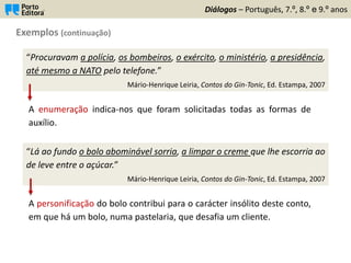 Exemplos (continuação)
Diálogos – Português, 7.º, 8.º e 9.º anos
“Procuravam a polícia, os bombeiros, o exército, o ministério, a presidência,
até mesmo a NATO pelo telefone.”
Mário-Henrique Leiria, Contos do Gin-Tonic, Ed. Estampa, 2007
A enumeração indica-nos que foram solicitadas todas as formas de
auxílio.
“Lá ao fundo o bolo abominável sorria, a limpar o creme que lhe escorria ao
de leve entre o açúcar.”
Mário-Henrique Leiria, Contos do Gin-Tonic, Ed. Estampa, 2007
A personificação do bolo contribui para o carácter insólito deste conto,
em que há um bolo, numa pastelaria, que desafia um cliente.
 
