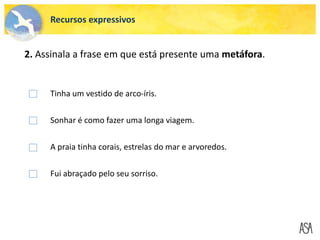 Tinha um vestido de arco-íris.
Sonhar é como fazer uma longa viagem.
A praia tinha corais, estrelas do mar e arvoredos.
Fui abraçado pelo seu sorriso.
Recursos expressivos
2. Assinala a frase em que está presente uma metáfora.
 