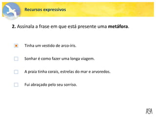 Tinha um vestido de arco-íris.
Sonhar é como fazer uma longa viagem.
A praia tinha corais, estrelas do mar e arvoredos.
Fui abraçado pelo seu sorriso.
Recursos expressivos
2. Assinala a frase em que está presente uma metáfora.
 