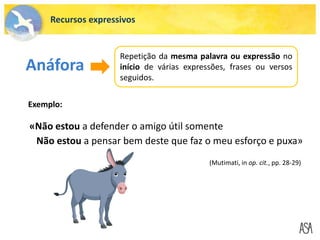 «Não estou a defender o amigo útil somente
Não estou a pensar bem deste que faz o meu esforço e puxa»
Anáfora
Repetição da mesma palavra ou expressão no
início de várias expressões, frases ou versos
seguidos.
Exemplo:
(Mutimati, in op. cit., pp. 28-29)
Recursos expressivos
 