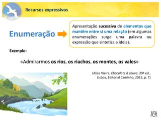 «Admirarmos os rios, os riachos, os montes, os vales»
Enumeração
Apresentação sucessiva de elementos que
mantêm entre si uma relação (em algumas
enumerações surge uma palavra ou
expressão que sintetiza a ideia).
Exemplo:
(Alice Vieira, Chocolate à chuva, 29ª ed.,
Lisboa, Editorial Caminho, 2015, p. 7)
Recursos expressivos
 