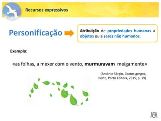 «as folhas, a mexer com o vento, murmuravam meigamente»
Personificação Atribuição de propriedades humanas a
objetos ou a seres não humanos.
Exemplo:
Recursos expressivos
(António Sérgio, Contos gregos,
Porto, Porto Editora, 2015, p. 19)
 