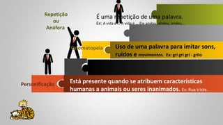 Personificação
Onomatopeia
Repetição
ou
Anáfora
É uma repetição de uma palavra.
Ex: A vida é … A vida é … Ele andou, andou, andou…
Uso de uma palavra para imitar sons,
ruídos e movimentos. Ex: gri gri gri - grilo
Está presente quando se atribuem características
humanas a animais ou seres inanimados. Ex: Rua triste.
 