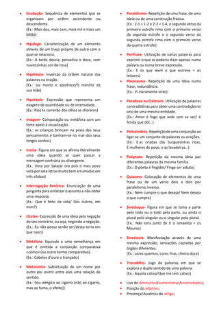 • Gradação- Sequência de elementos que se
organizam por ordem ascendente ou
descendente.
(Ex.: Mais dez, mais cem, mais mil e mais um
bilião)
• Hipálage- Caracterização de um elemento
através de um traço próprio de outro com o
qual se relaciona.
(Ex.: A tarde descia, pensativa e doce, com
nuvenzinhas cor-de-rosa)
• Hipérbato- Inversão da ordem natural das
palavras na oração.
(Ex.: Jaz morto e apodrece/O menino da
sua mãe)
• Hipérbole- Expressão que representa um
exagero de quantidade ou de intensidade.
(Ex.: Rios te correrão dos olhos se chorares)
• Imagem- Comparação ou metáfora com um
forte apelo à visualização.
(Ex.: as crianças brincam na praia dos seus
pensamentos e banham-se no mar dos seus
longos sonhos)
• Ironia- Figura em que se afirma literalmente
uma ideia quando se quer passar a
mensagem contrária ou divergente.
(Ex.: Vota por Salazar ora pois ó meu povo
vota por sete letras muito bem arrumadas em
três sílabas)
• Interrogação Retórica- Enunciação de uma
pergunta para enfatizar o assunto e não obter
uma resposta.
(Ex.: Que é feito da vida/ Dos outros, em
mim?)
• Litotes- Expressão de uma ideia pela negação
do seu contrário, ou seja, negando a negação.
(Ex.: Eu não posso senão ser/desta terra em
que nasci)
• Metáfora- Equivale a uma semelhança em
que é omitida a conjunção comparativa
«como» (ou outro termo comparativo).
(Ex.: Cabelos d'ouro o trançado)
• Metonímia- Substituição de um nome por
outro por existir entre eles uma relação de
sentido.
(Ex.: Sou alérgico ao cigarro (não ao cigarro,
mas ao fumo, o efeito))
• Paralelismo- Repetição de uma frase, de uma
ideia ou de uma construção frásica.
(Ex.: 2-1 = 1-2 e 2-2 = 1-4, o segundo verso da
primeira estrofe rima com o primeiro verso
da segunda estrofe e o segundo verso da
segunda estrofe rima com o primeiro verso
da quarta estrofe)
• Perífrase- Utilização de várias palavras para
exprimir o que se poderia dizer apenas numa
palavra ou numa breve expressão.
(Ex.: E os que leem o que escreve = os
leitores)
• Pleonasmo- Repetição de uma ideia numa
frase; redundância.
(Ex.: Vi claramente visto)
• Paradoxo ou Oxímoro- Utilização de palavras
contraditórias para obter uma contradição no
seio de uma mesma entidade.
(Ex.: Amor é fogo que arde sem se ver/ é
ferida que dói…)
• Polissíndeto- Repetição de uma conjunção ao
ligar-se um conjunto de palavras ou orações.
(Ex.: E as criadas das burguesinhas ricas,
E mulheres do povo, e as lavadeiras…)
• Poliptoto- Repetição da mesma ideia por
diferentes palavras da mesma família.
(Ex.: O poeta é fingidor/ Finge ser astuto)
• Quiasmo- Colocação de elementos de uma
frase ou de um verso dois a dois por
paralelismo inverso.
(Ex.: Nem cumpre o que deseja/ Nem deseja
o que cumpre)
• Sinédoque- Figura em que se toma a parte
pelo todo ou o todo pela parte, ou ainda o
plural pelo singular ou o singular pelo plural.
(Ex.: Não tens junto de ti o Ismaelita = os
Mouros)
• Sinestesia- Manifestação através de uma
mesma expressão, sensações captadas por
órgãos diferentes.
(Ex.: cores quentes, cores frias, cheiro doce)
• Trocadilho- Jogo de palavras em que se
explora o duplo sentido de uma palavra.
(Ex.: Aquela cativa/Que me tem cativo)
• Uso do diminutivo/aumentativo/onomatopeia;
• Posição do adjetivo;
• Presença/Ausência do artigo;
 