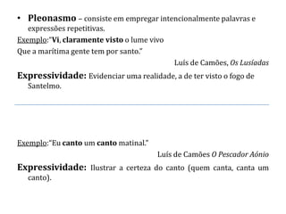• Pleonasmo – consiste em empregar intencionalmente palavras e
   expressões repetitivas.
Exemplo:“Vi, claramente visto o lume vivo
Que a marítima gente tem por santo.”
                                            Luís de Camões, Os Lusíadas
Expressividade: Evidenciar uma realidade, a de ter visto o fogo de
   Santelmo.




Exemplo:“Eu canto um canto matinal.”
                                       Luís de Camões O Pescador Aónio
Expressividade: Ilustrar a certeza do canto (quem canta, canta um
   canto).
 