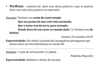 • Perífrase – consiste em dizer com várias palavras o que se poderia
   dizer com uma única palavra ou expressão.

Exemplo:“Partimo-nos assim do santo templo
         Que nas praias do mar está está assentado,
         Que o nome tem da terra, para exemplo,
         Donde Deus foi em carne ao mundo dado.” [= Partimo-nos de
   Belém]
                                             Camões, Os Lusíadas, IV, 87
Expressividade: Dar ênfase à partida dos navegadores portugueses que
   deram início aos Descobrimentos no século XV.

Exemplo: “o país do sol nascente” [= Japão]
                                                     Pepetela, Mayombe
Expressividade: Enfatizar a beleza de um país.
 