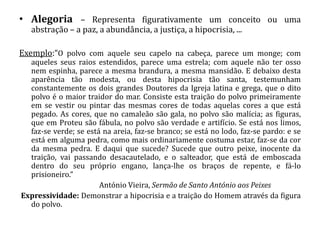• Alegoria – Representa figurativamente um conceito ou uma
   abstração – a paz, a abundância, a justiça, a hipocrisia, ...

Exemplo:“O polvo com aquele seu capelo na cabeça, parece um monge; com
  aqueles seus raios estendidos, parece uma estrela; com aquele não ter osso
  nem espinha, parece a mesma brandura, a mesma mansidão. E debaixo desta
  aparência tão modesta, ou desta hipocrisia tão santa, testemunham
  constantemente os dois grandes Doutores da Igreja latina e grega, que o dito
  polvo é o maior traidor do mar. Consiste esta traição do polvo primeiramente
  em se vestir ou pintar das mesmas cores de todas aquelas cores a que está
  pegado. As cores, que no camaleão são gala, no polvo são malícia; as figuras,
  que em Proteu são fábula, no polvo são verdade e artifício. Se está nos limos,
  faz-se verde; se está na areia, faz-se branco; se está no lodo, faz-se pardo: e se
  está em alguma pedra, como mais ordinariamente costuma estar, faz-se da cor
  da mesma pedra. E daqui que sucede? Sucede que outro peixe, inocente da
  traição, vai passando desacautelado, e o salteador, que está de emboscada
  dentro do seu próprio engano, lança-lhe os braços de repente, e fá-lo
  prisioneiro.”
                       António Vieira, Sermão de Santo António aos Peixes
Expressividade: Demonstrar a hipocrisia e a traição do Homem através da figura
  do polvo.
 