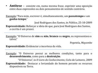 • Antítese – consiste em, numa mesma frase, exprimir uma oposição
   entre duas expressões ou dois pensamentos de sentido contrário.

Exemplo:“Para mim, escrever é, simultaneamente, um passatempo e um
   ganha-tempo.”
                          José Rodrigues dos Santos, in Público, 25-10-2009
Expressividade: Reforçar a ideia de que, para José Rodrigues dos Santos,
   a escrita é um prazer.

Exemplo: “O Universo de sim ou não, branco ou negro, eu representava o
   talvez”
                                                   Pepetela, Mayombe
Expressividade: Evidenciar a incerteza da vida.

Exemplo: “O Universo possui as melhores condições, tanto para o
   desenvolvimento, como para a destruição.
          “O Universo”, in O Livro do Conhecimento, Ciclo de Leitores, 2009
Expressividade: Destacar a leviandade do homem perante os recursos
   disponíveis na Terra.
 