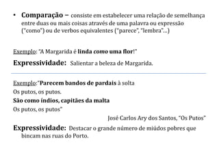 • Comparação – consiste em estabelecer uma relação de semelhança
   entre duas ou mais coisas através de uma palavra ou expressão
   (“como”) ou de verbos equivalentes (“parece”, “lembra”…)


Exemplo: “A Margarida é linda como uma flor!”
Expressividade: Salientar a beleza de Margarida.

Exemplo:“Parecem bandos de pardais à solta
Os putos, os putos.
São como índios, capitães da malta
Os putos, os putos”
                                 José Carlos Ary dos Santos, “Os Putos”
Expressividade: Destacar o grande número de miúdos pobres que
   bincam nas ruas do Porto.
 