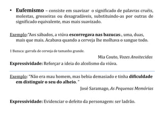 • Eufemismo – consiste em suavizar o significado de palavras cruéis,
   molestas, grosseiras ou desagradáveis, substituindo-as por outras de
   significado equivalente, mas mais suavizado.

Exemplo:“Aos sábados, a viúva escorregava nas bazucas1, uma, duas,
   mais que mais. Acabava quando a cerveja lhe molhava o sangue todo.

1 Bazuca: garrafa de cerveja de tamanho grande.
                                            Mia Couto, Vozes Anoitecidas
Expressividade: Reforçar a ideia do alcolismo da viúva.

Exemplo: “Não era mau homem, mas bebia demasiado e tinha dificuldade
   em distinguir o seu do alheio. ”
                                    José Saramago, As Pequenas Memórias

Expressividade: Evidenciar o defeito da personagem: ser ladrão.
 