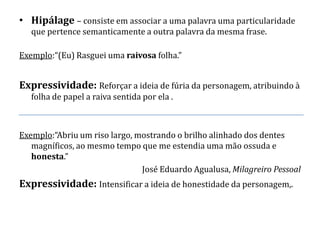 • Hipálage – consiste em associar a uma palavra uma particularidade
   que pertence semanticamente a outra palavra da mesma frase.

Exemplo:“(Eu) Rasguei uma raivosa folha.”


Expressividade: Reforçar a ideia de fúria da personagem, atribuindo à
   folha de papel a raiva sentida por ela .



Exemplo:“Abriu um riso largo, mostrando o brilho alinhado dos dentes
   magníficos, ao mesmo tempo que me estendia uma mão ossuda e
   honesta.”
                               José Eduardo Agualusa, Milagreiro Pessoal
Expressividade: Intensificar a ideia de honestidade da personagem,.
 