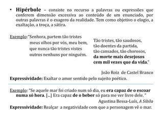 • Hipérbole – consiste no recurso a palavras ou expressões que
   conferem dimensão excessiva ao conteúdo de um enunciado, por
   outras palavras é o exagero da realidade. Tem como objetivo o elogio, a
   exaltação, a troça, a sátira.

Exemplo:“Senhora, partem tão tristes
         meus olhos por vós, meu bem,      Tão tristes, tão saudosos,
                                           tão doentes da partida,
         que nunca tão tristes vistes
                                           tão cansados, tão chorosos,
         outros nenhuns por ninguém.       da morte mais desejosos
                                           cem mil vezes que da vida.”

                                              João Roiz de Castel Branco
Expressividade: Exaltar o amor sentido pelo sujeito poético.

Exemplo: “Se aquele mar foi criado num só dia, eu era capaz de o escoar
   numa só hora. [...] Era capaz de o beber só para me ver livre dele. ”
                                             Agustina Bessa-Luís, A Sibila
Expressividade: Realçar a negatividade com que a personagem vê o mar.
 
