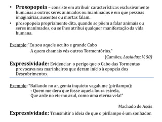 • Prosopopeia – consiste em atribuir características exclusivamente
  humanas a outros seres animados ou inanimados e em que pessoas
  imaginárias, ausentes ou mortas falam.
• prosopopeia propriamente dita, quando se põem a falar animais ou
  seres inanimados, ou se lhes atribui qualquer manifestação da vida
  humana.

Exemplo:“Eu sou aquele oculto e grande Cabo
         A quem chamais vós outros Tormentórios.”
                                            (Camões, Lusíadas; V, 50)
Expressividade: Evidenciar o perigo que o Cabo das Tormentas
   provocava nos marinheiros que deram início à epopeia dos
   Descobrimentos.

Exemplo: “Bailando no ar, gemia inquieto vagalume (pirilampo):
          - Quem me dera que fosse aquela loura estrela,
          Que arde no eterno azul, como uma eterna vela!”

                                                       Machado de Assis
Expressividade: Transmitir a ideia de que o pirilampo é um sonhador.
 