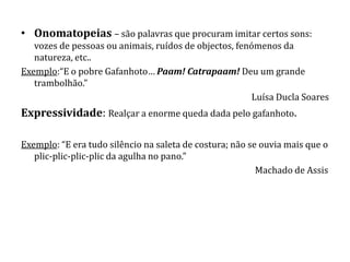 • Onomatopeias – são palavras que procuram imitar certos sons:
   vozes de pessoas ou animais, ruídos de objectos, fenómenos da
   natureza, etc..
Exemplo:“E o pobre Gafanhoto… Paam! Catrapaam! Deu um grande
   trambolhão.”
                                                        Luísa Ducla Soares
Expressividade: Realçar a enorme queda dada pelo gafanhoto.

Exemplo: “E era tudo silêncio na saleta de costura; não se ouvia mais que o
   plic-plic-plic-plic da agulha no pano.”
                                                          Machado de Assis
 
