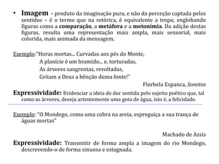 • Imagem – produto da imaginação pura, e não da perceção captada pelos
   sentidos – é o termo que na retórica, é equivalente a tropo, englobando
   figuras como a comparação, a metáfora e a metonímia. Da adição destas
   figuras, resulta uma representação mais ampla, mais sensorial, mais
   colorida, mais animada da mensagem.

Exemplo:“Horas mortas... Curvadas aos pés do Monte,
         A planície é um bramido... e, torturadas,
         As árvores sangrentas, revoltadas,
         Gritam a Deus a bênção duma fonte!”
                                                   Florbela Espanca, Sonetos
Expressividade: Evidenciar a ideia de dor sentida pelo sujeito poético que, tal
   como as árvores, deseja artentemente uma gota de água, isto é, a felicidade.

Exemplo: “O Mondego, como uma cobra na areia, espreguiça a sua trança de
   águas mortas”

                                                  Machado de Assis
Expressividade: Transmitir de forma ampla a imagem do rio Mondego,
  descrevendo-o de forma sinuosa e estagnada.
 