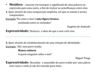 • Metáfora – consiste em transpor o significado de uma palavra ou
   expressão para uma outra, a fim de realçar as semelhanças entre elas:
1. Quer através de uma comparação implícita, em que se omote o termo
   comparativo:
Exemplo:“Às vezes o mar é uma figura branca
           cintilando entre os rochedos.”
                                                     Eugénio de Andrade
Expressividade: Destacar a ideia de que o mar está vivo.


2. Quer através do estabelecimento de uma relação de identidade:
Exemplo: “Ah!, meu povo traído,
           Mansa colmeia
           A quem ninguém colhe o mel.”
                                                            Miguel Torga
Expressividade: Ressaltar a mansidão do povo traído por uma pátria
   sem rumo e onde já não há vontade para lutar.
 