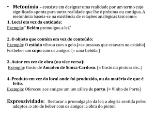 • Metonímia – consiste em designar uma realidade por um termo cujo
    significado aponta para outra realidade que lhe é próxima ou contígua. A
    metonímia baseia-se na existência de relações analógicas tais como:
1. Local em vez da entidade:
Exemplo:“ Belém promulgou a lei.”

2. O objeto que contém em vez do conteúdo:
Exemplo: O estádo vibrou com o golo.[=as pessoas que estavam no estádio]
Foi beber um copo com os amigos. [= uma bebida ]

3. Autor em vez de obra (ou vice versa):
Exemplo: Gosto de Amadeu de Sousa-Cardoso. [= Gosto da pintura de...]

4. Produto em vez do local onde foi produzido, ou da matéria de que é
    feito.
Exemplo: Ofereceu aos amigos um um cálice de porto. [= Vinho do Porto]

Expressividade: Destacar a promulgação da lei; a alegria sentida pelos
   adeptos; o ato de beber com os amigos; a obra do pintor.
 