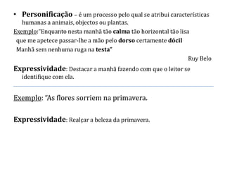 • Personificação – é um processo pelo qual se atribui características
   humanas a animais, objectos ou plantas.
Exemplo:“Enquanto nesta manhã tão calma tão horizontal tão lisa
 que me apetece passar-lhe a mão pelo dorso certamente dócil
 Manhã sem nenhuma ruga na testa”
                                                               Ruy Belo
Expressividade: Destacar a manhã fazendo com que o leitor se
   identifique com ela.


Exemplo: “As flores sorriem na primavera.

Expressividade: Realçar a beleza da primavera.
 