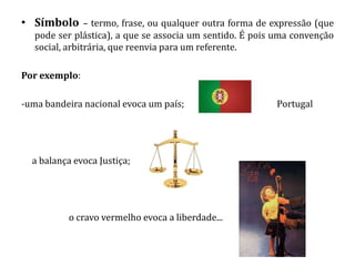 • Símbolo – termo, frase, ou qualquer outra forma de expressão (que
   pode ser plástica), a que se associa um sentido. É pois uma convenção
   social, arbitrária, que reenvia para um referente.

Por exemplo:

-uma bandeira nacional evoca um país;                     Portugal




  a balança evoca Justiça;




          o cravo vermelho evoca a liberdade...
 