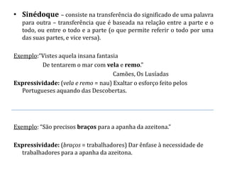 • Sinédoque – consiste na transferência do significado de uma palavra
   para outra – transferência que é baseada na relação entre a parte e o
   todo, ou entre o todo e a parte (o que permite referir o todo por uma
   das suas partes, e vice versa).

Exemplo:“Vistes aquela insana fantasia
          De tentarem o mar com vela e remo.”
                                    Camões, Os Lusíadas
Expressividade: (vela e remo = nau) Exaltar o esforço feito pelos
   Portugueses aquando das Descobertas.




Exemplo: “São precisos braços para a apanha da azeitona.”

Expressividade: (braços = trabalhadores) Dar ênfase à necessidade de
  trabalhadores para a apanha da azeitona.
 