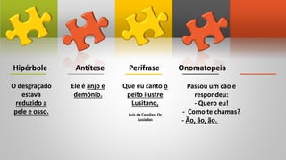 Hipérbole Antítese Perífrase Onomatopeia
O desgraçado
estava
reduzido a
pele e osso.
Ele é anjo e
demónio.
Que eu canto o
peito ilustre
Lusitano,
Luís de Camões, Os
Lusíadas
Passou um cão e
respondeu:
- Quero eu!
- Como te chamas?
- Ão, ão, ão.
 