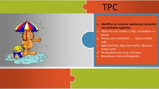 1. Identifica os recursos expressivos presentes
nos exemplos seguintes:
a. Havia tres rios irmãos, o Tejo, o Guadiana e o
Douro.
b. Parece uma criancinha! ... – disse a minha
mãe.
c. Água barrenta, Água que molhe, Água que
mata a sede.
d. No desalinho dos seus mil braços.
e. Recordava o trem resfolegando ...
TPC
 