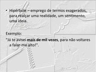 Hipérbole – emprego de termos exagerados, para realçar uma realidade, um sentimento, uma ideia. Exemplo: "Já te avisei  mais de mil vezes , para não voltares a falar-me alto!". 