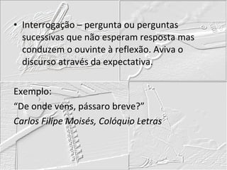 Interrogação – pergunta ou perguntas sucessivas que não esperam resposta mas conduzem o ouvinte à reflexão. Aviva o discurso através da expectativa. Exemplo: “De onde vens, pássaro breve?” Carlos Filipe Moisés, Colóquio Letras 