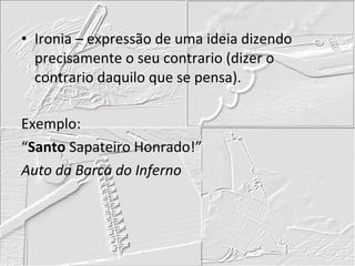Ironia – expressão de uma ideia dizendo precisamente o seu contrario (dizer o contrario daquilo que se pensa). Exemplo: “ Santo  Sapateiro Honrado!” Auto da Barca do Inferno 