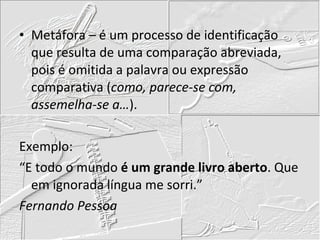 Metáfora – é um processo de identificação que resulta de uma comparação abreviada, pois é omitida a palavra ou expressão comparativa ( como, parece-se com, assemelha-se a… ). Exemplo: “E todo o mundo  é um grande livro aberto . Que em ignorada língua me sorri.” Fernando Pessoa 