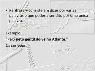Perífrase – consiste em dizer por várias palavras o que poderia ser dito por uma única palavra. Exemplo: “Pelo  neto gentil do velho Atlante .” Os Lusíadas 