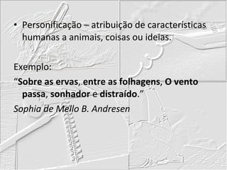 Personificação – atribuição de características humanas a animais, coisas ou ideias. Exemplo: “ Sobre as ervas ,  entre as folhagens ,  O vento passa ,  sonhador  e  distraído .” Sophia de Mello B. Andresen 