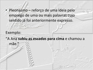 Pleonasmo – reforço de uma ideia pelo emprego de uma ou mais palavras cujo sentido já foi anteriormente expresso. Exemplo: “A Ana  subiu as escadas para cima  e chamou a mãe.” 